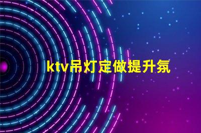 ktv吊灯定做提升氛围的定制解决方案,适合各类场所