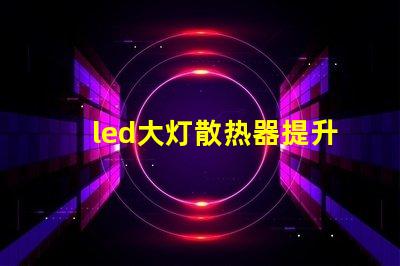 led大灯散热器提升LED大灯性能的关键组件