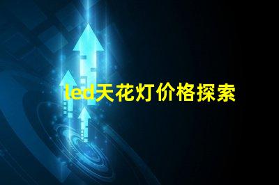 led天花灯价格探索市场最优报价与性价比