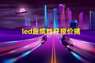 led庭院灯杆报价揭示市场价格背后的秘密