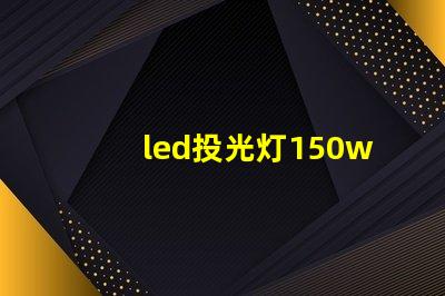 led投光灯150w价格揭示市场最优选择与隐藏费用