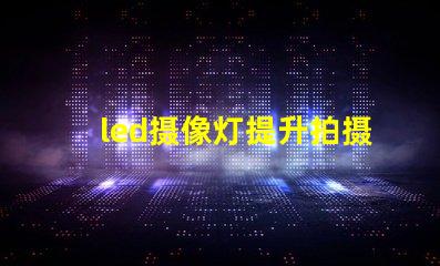 led摄像灯提升拍摄质量的关键工具,您准备好了吗