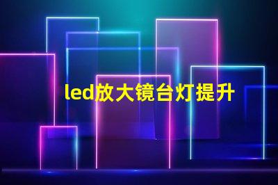 led放大镜台灯提升工作效率的照明新选择