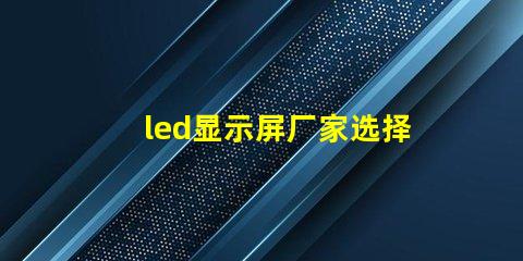 led显示屏厂家选择最佳供应商的关键因素是什么