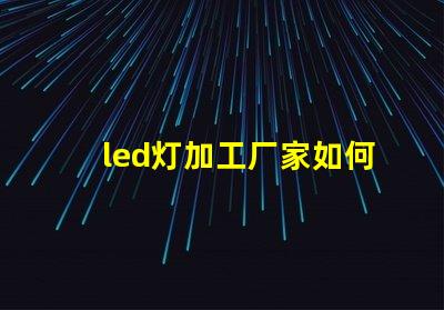 led灯加工厂家如何选择优质LED灯加工厂的重要指南