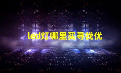 led灯哪里买寻找优质LED灯的最佳渠道