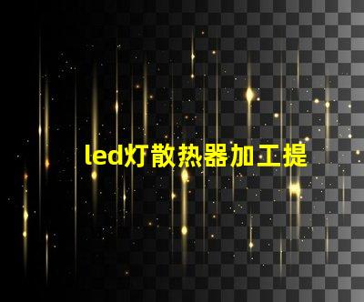led灯散热器加工提升散热效率的加工技术揭秘