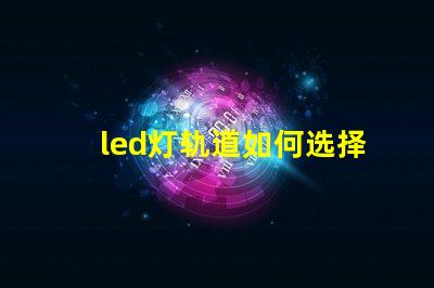 led灯轨道如何选择最适合的LED灯轨道系统