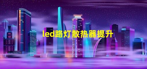 led路灯散热器提升LED路灯性能的关键部件