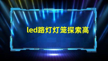 led路灯灯笼探索高效节能的未来照明解决方案