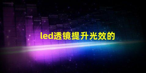 led透镜提升光效的关键组件解析