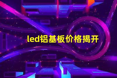 led铝基板价格揭开铝基板的真实成本秘密