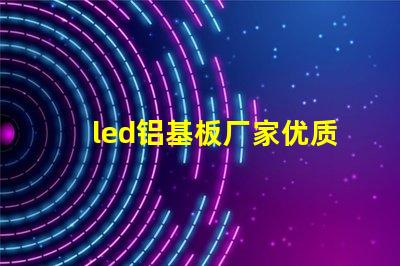 led铝基板厂家优质铝基板供应商的选择秘诀
