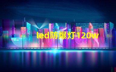 led防爆灯120w高效能照明解决方案的选择理由