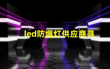 led防爆灯供应商寻找可靠的led防爆灯合作伙伴