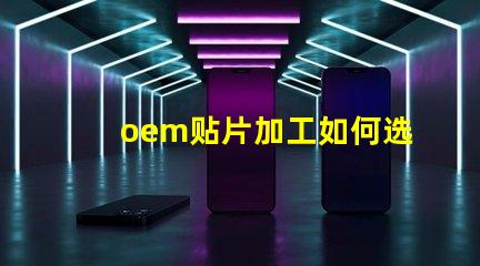 oem贴片加工如何选择优质的OEM贴片加工服务