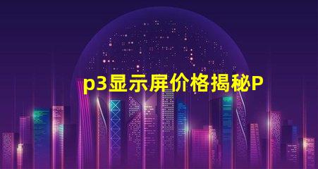 p3显示屏价格揭秘P3显示屏的真实成本与价值