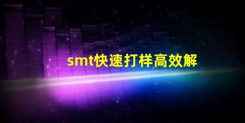 smt快速打样高效解决快速生产需求的秘密