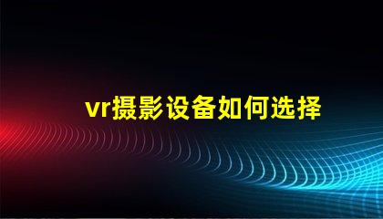 vr摄影设备如何选择最适合您业务的设备