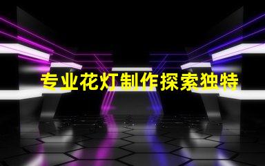 专业花灯制作探索独特创意与技术结合的艺术之旅