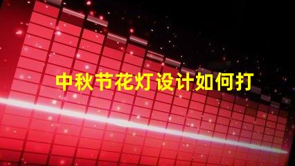 中秋节花灯设计如何打造独特的中秋节灯笼