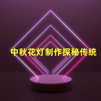 中秋花灯制作探秘传统工艺与现代设计的结合