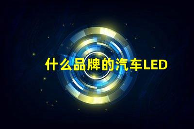 什么品牌的汽车LED灯更值得信赖精选汽车LED灯品牌评测