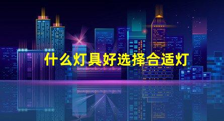 什么灯具好选择合适灯具的全面指南
