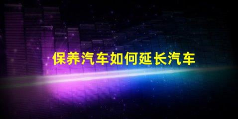 保养汽车如何延长汽车使用寿命的实用技巧
