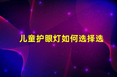 儿童护眼灯如何选择选择适合儿童视觉需求的护眼灯技巧