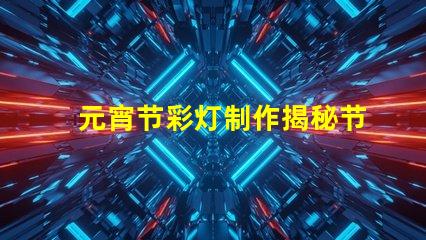 元宵节彩灯制作揭秘节日氛围背后的工艺