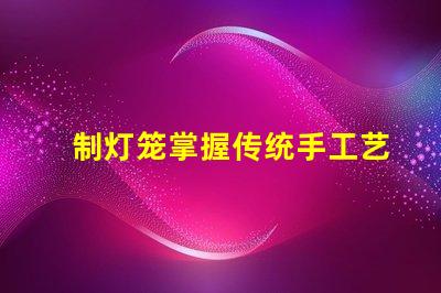 制灯笼掌握传统手工艺的秘诀,你还在等什么