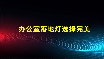 办公室落地灯选择完美照明解决方案的关键