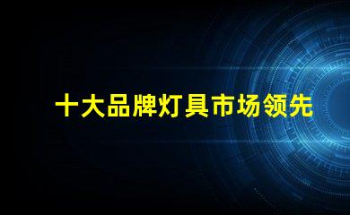 十大品牌灯具市场领先品牌解析,选择最佳灯具不再难
