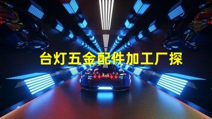 台灯五金配件加工厂探索高效制造与质量保障的秘密