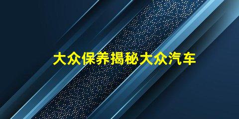 大众保养揭秘大众汽车保养的最佳实践