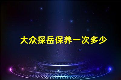 大众探岳保养一次多少钱全面解析探岳保养费用与周期