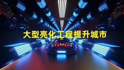 大型亮化工程提升城市夜景的秘密武器是什么