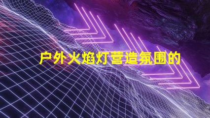 户外火焰灯营造氛围的完美选择,你准备好了吗