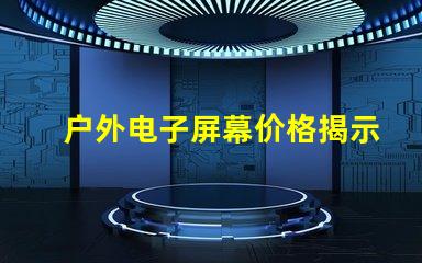 户外电子屏幕价格揭示您未曾了解的真实成本