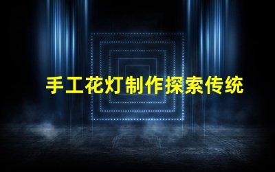 手工花灯制作探索传统艺术与现代设计的完美结合