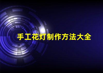 手工花灯制作方法大全全面解析节日花灯创作技巧